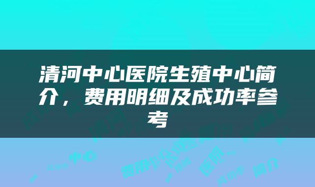 清河中心医院生殖中心简介，费用明细及成功率参考