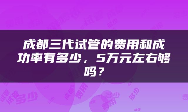 成都三代试管的费用和成功率有多少，5万元左右够吗？