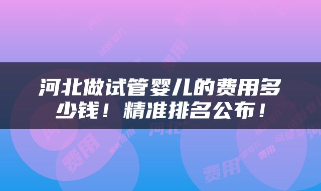 河北做试管婴儿的费用多少钱！精准排名公布！