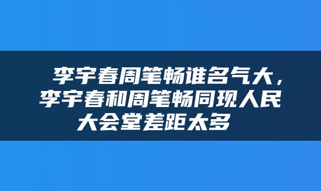  李宇春周笔畅谁名气大，李宇春和周笔畅同现人民大会堂差距太多 