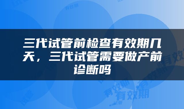三代试管前检查有效期几天，三代试管需要做产前诊断吗