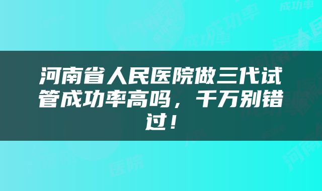 河南省人民医院做三代试管成功率高吗，千万别错过！