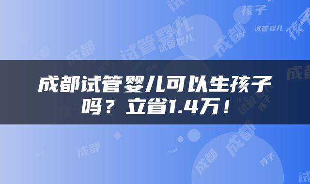 成都试管婴儿可以生孩子吗？立省1.4万！