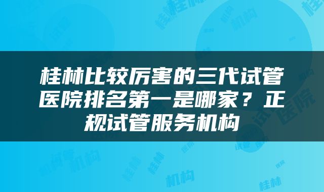 桂林比较厉害的三代试管医院排名第一是哪家？正规试管服务机构