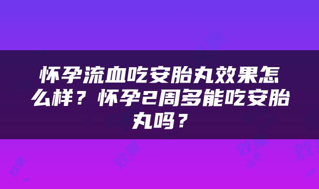 怀孕流血吃安胎丸效果怎么样？怀孕2周多能吃安胎丸吗？
