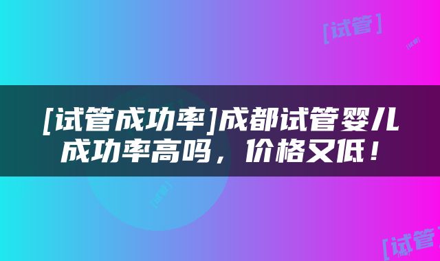 [试管成功率]成都试管婴儿成功率高吗，价格又低！