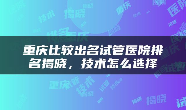 重庆比较出名试管医院排名揭晓，技术怎么选择