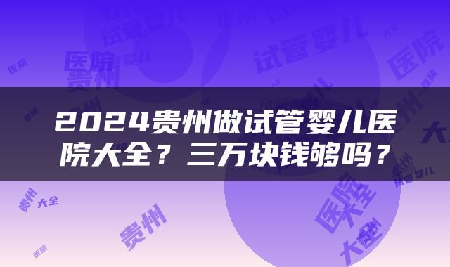 2024贵州做试管婴儿医院大全？三万块钱够吗？