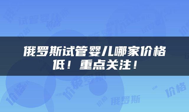 俄罗斯试管婴儿哪家价格低！重点关注！