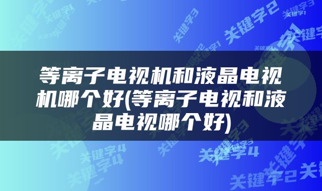 等离子电视机和液晶电视机哪个好(等离子电视和液晶电视哪个好)