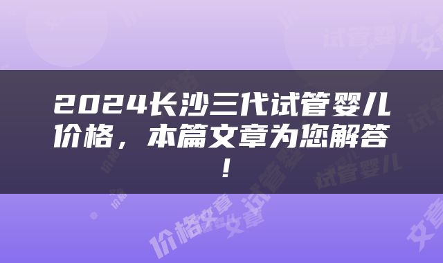 2024长沙三代试管婴儿价格，本篇文章为您解答！