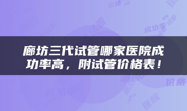 廊坊三代试管哪家医院成功率高，附试管价格表！