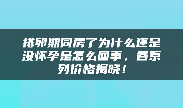 排卵期同房了为什么还是没怀孕是怎么回事，各系列价格揭晓！
