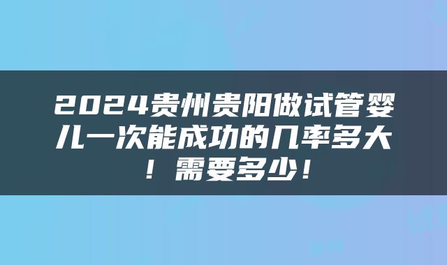 2024贵州贵阳做试管婴儿一次能成功的几率多大！需要多少！