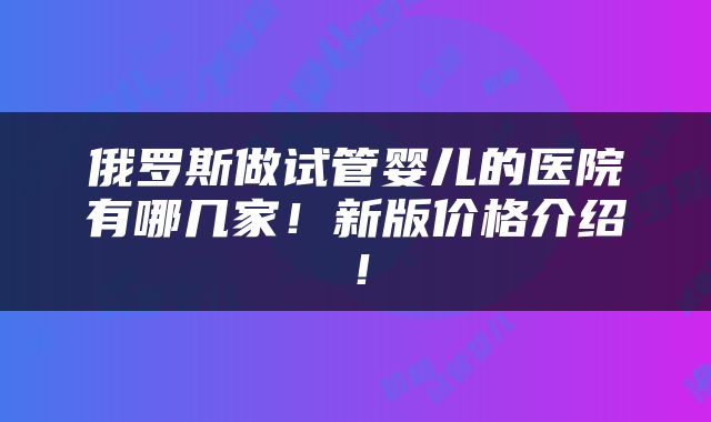 俄罗斯做试管婴儿的医院有哪几家！新版价格介绍！