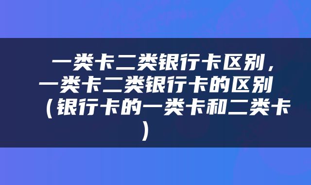  一类卡二类银行卡区别，一类卡二类银行卡的区别（银行卡的一类卡和二类卡） 