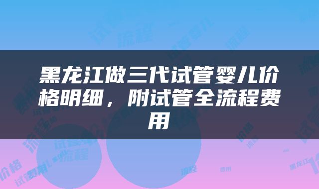 黑龙江做三代试管婴儿价格明细，附试管全流程费用