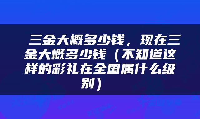三金大概多少钱,现在三金大概多少钱(不知道这样的彩礼在全国属什么级别)