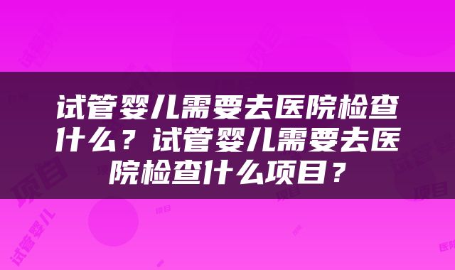 试管婴儿需要去医院检查什么？试管婴儿需要去医院检查什么项目？