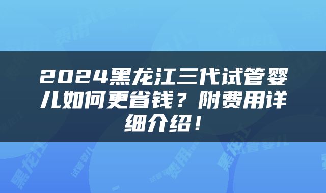 2024黑龙江三代试管婴儿如何更省钱？附费用详细介绍！