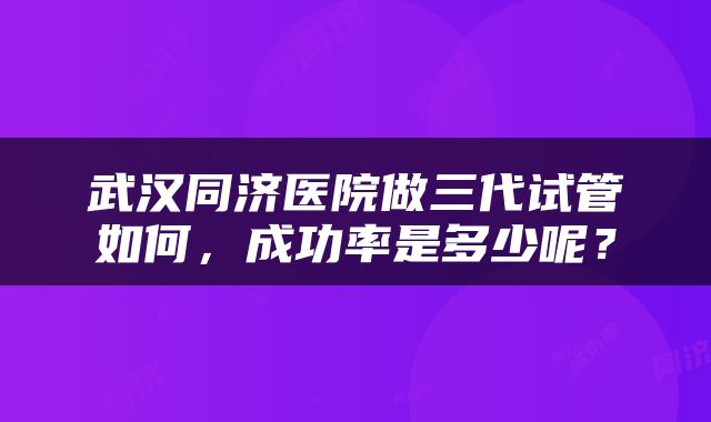 武汉同济医院做三代试管如何，成功率是多少呢？