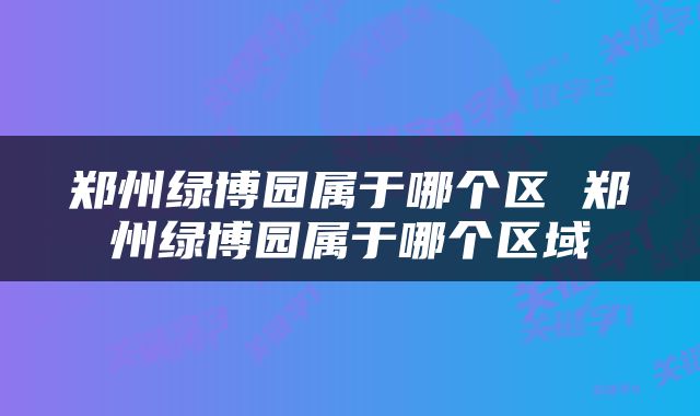 郑州绿博园属于哪个区 郑州绿博园属于哪个区域