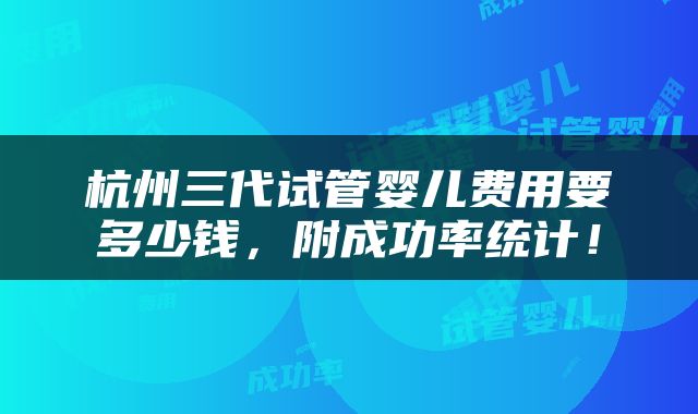 杭州三代试管婴儿费用要多少钱，附成功率统计！