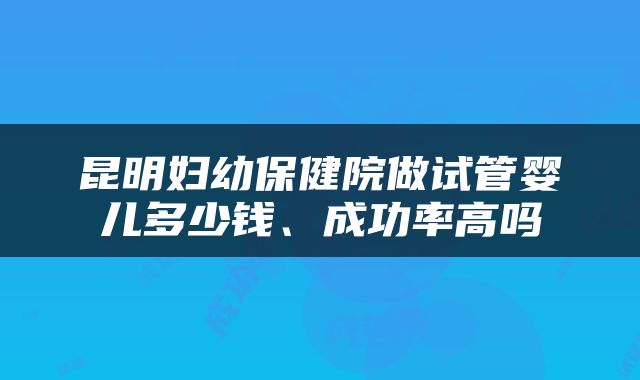 昆明妇幼保健院做试管婴儿多少钱、成功率高吗