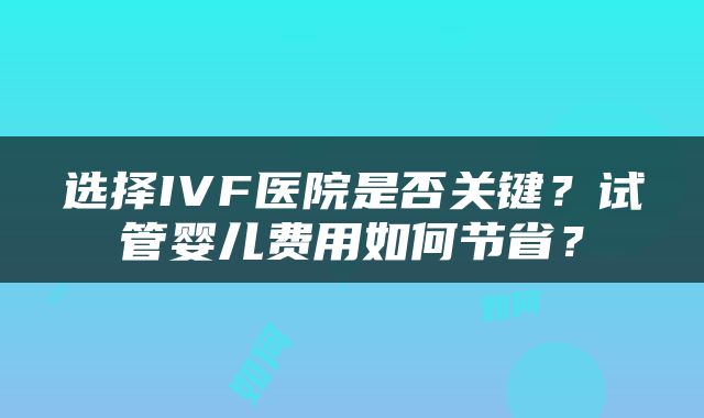 选择IVF医院是否关键？试管婴儿费用如何节省？