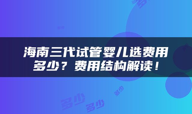 海南三代试管婴儿选费用多少？费用结构解读！