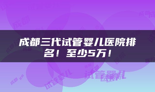 成都三代试管婴儿医院排名！至少5万！