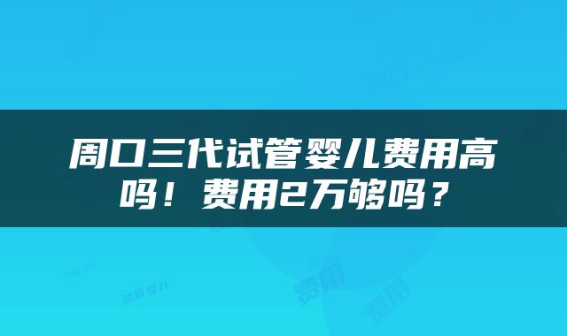 周口三代试管婴儿费用高吗！费用2万够吗？