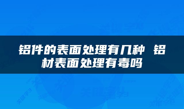 铝件的表面处理有几种 铝材表面处理有毒吗