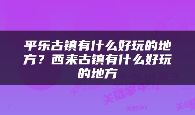 平乐古镇有什么好玩的地方？西来古镇有什么好玩的地方