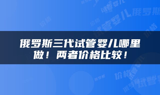 俄罗斯三代试管婴儿哪里做！两者价格比较！