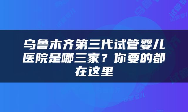 乌鲁木齐第三代试管婴儿医院是哪三家？你要的都在这里