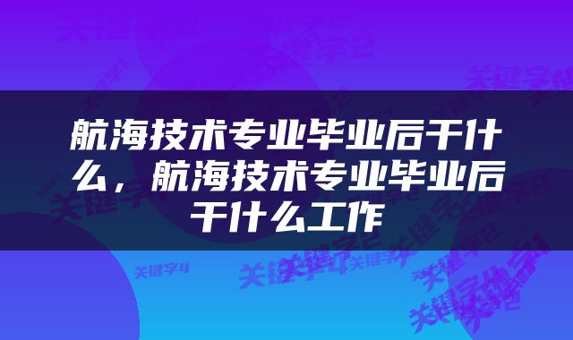 航海技术专业毕业后干什么，航海技术专业毕业后干什么工作