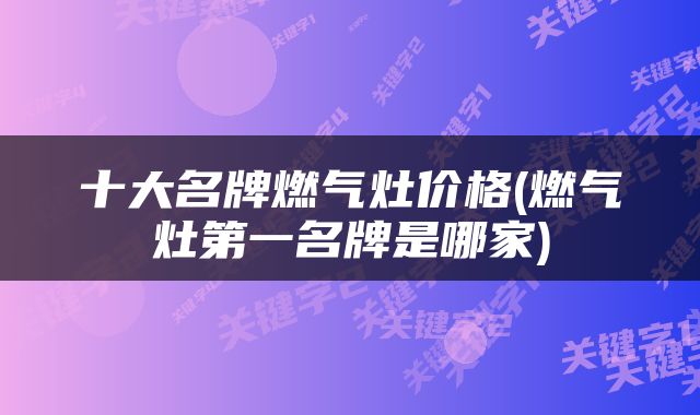 十大名牌燃气灶价格(燃气灶第一名牌是哪家)