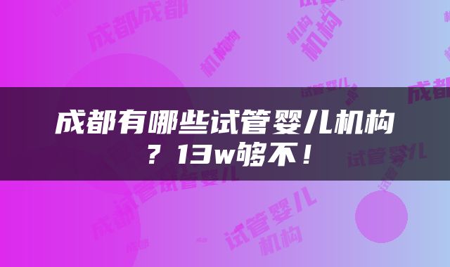成都有哪些试管婴儿机构？13w够不！