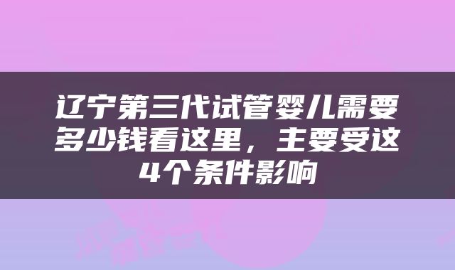 辽宁第三代试管婴儿需要多少钱看这里，主要受这4个条件影响