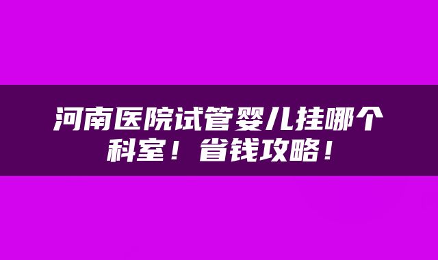 河南医院试管婴儿挂哪个科室！省钱攻略！