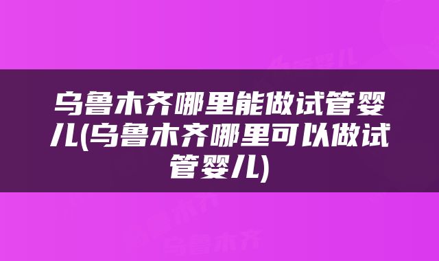 乌鲁木齐哪里能做试管婴儿(乌鲁木齐哪里可以做试管婴儿)