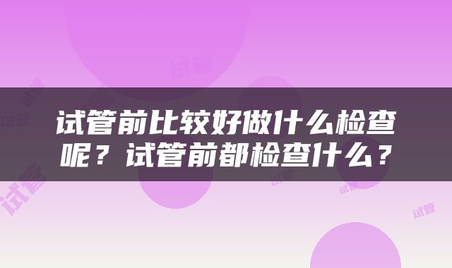 试管前比较好做什么检查呢？试管前都检查什么？
