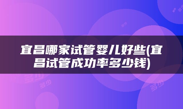 宜昌哪家试管婴儿好些(宜昌试管成功率多少钱)