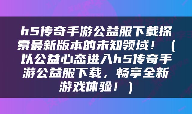 h5传奇手游公益服下载探索最新版本的未知领域！（以公益心态进入h5传奇手游公益服下载，畅享全新游戏体验！）