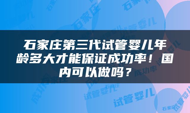石家庄第三代试管婴儿年龄多大才能保证成功率！国内可以做吗？
