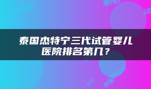 泰国杰特宁三代试管婴儿医院排名第几？