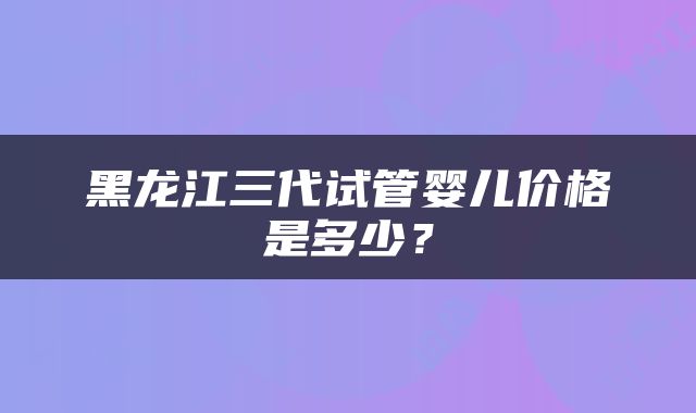 黑龙江三代试管婴儿价格是多少？