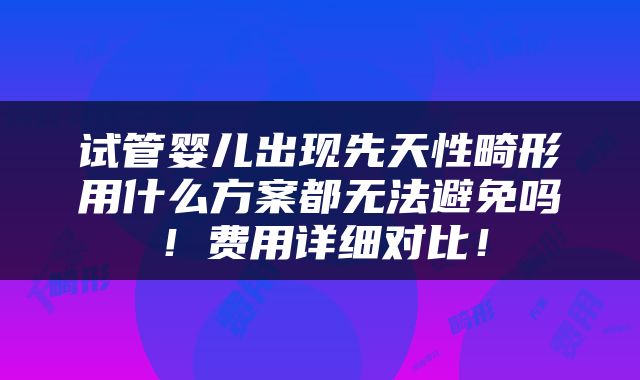 试管婴儿出现先天性畸形用什么方案都无法避免吗！费用详细对比！