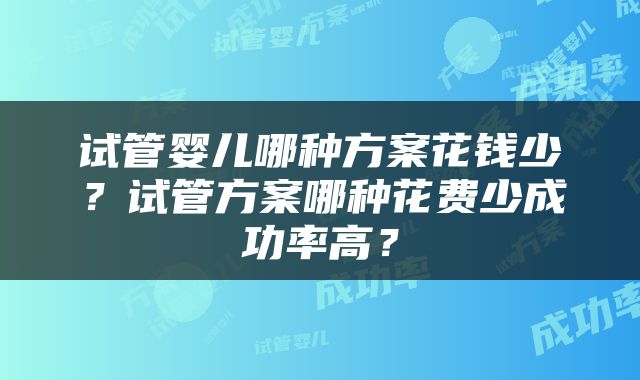 试管婴儿哪种方案花钱少？试管方案哪种花费少成功率高？